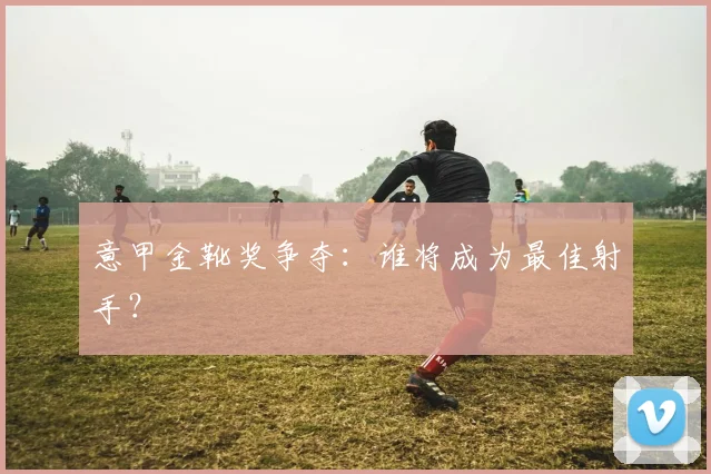 意甲金靴奖争夺：谁将成为最佳射手？
