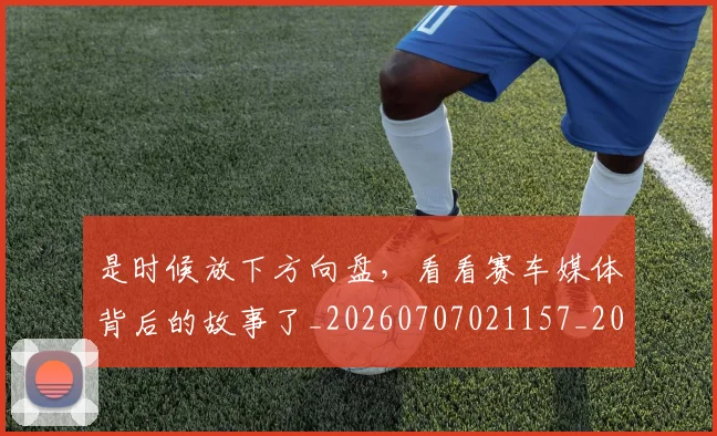 是时候放下方向盘，看看赛车媒体背后的故事了_20260707021157_20260801160849