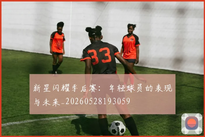 新星闪耀季后赛：年轻球员的表现与未来_20260528193059