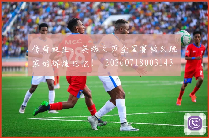 传奇诞生,英魂之刃全国赛铭刻玩家的辉煌记忆!_20260718003143
