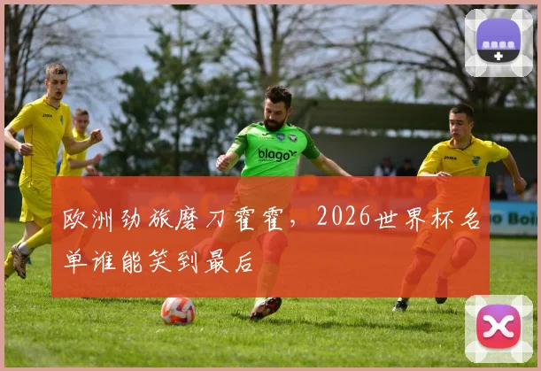 欧洲劲旅磨刀霍霍,2026世界杯名单谁能笑到最后