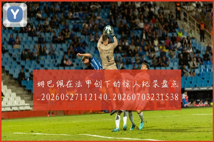 姆巴佩在法甲创下的惊人纪录盘点_20260527112140_20260703231538