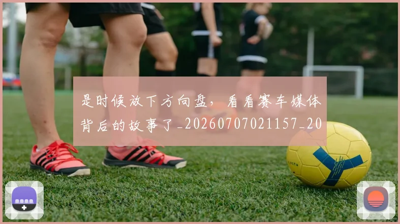 是时候放下方向盘，看看赛车媒体背后的故事了_20260707021157_20260801160849
