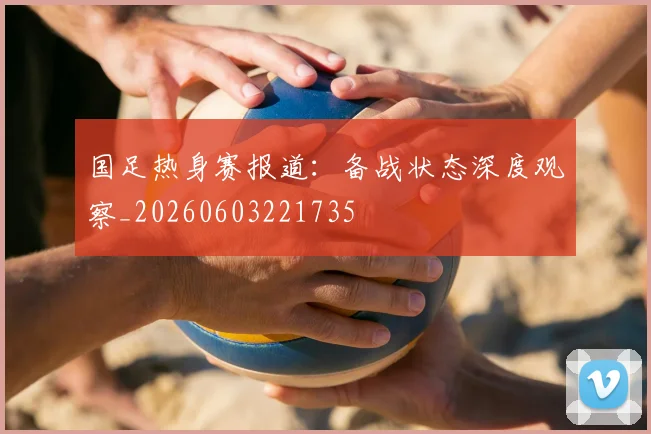 国足热身赛报道：备战状态深度观察_20260603221735