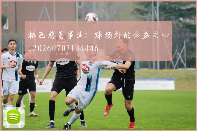 梅西慈善事业：球场外的公益之心_20260707144446