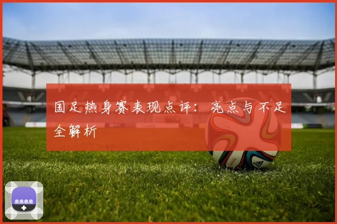 国足热身赛表现点评：亮点与不足全解析