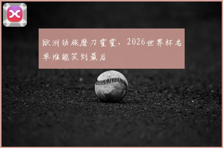 欧洲劲旅磨刀霍霍，2026世界杯名单谁能笑到最后
