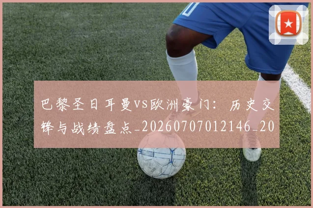 巴黎圣日耳曼vs欧洲豪门：历史交锋与战绩盘点_20260707012146_20260722153829