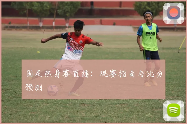 国足热身赛直播：观赛指南与比分预测