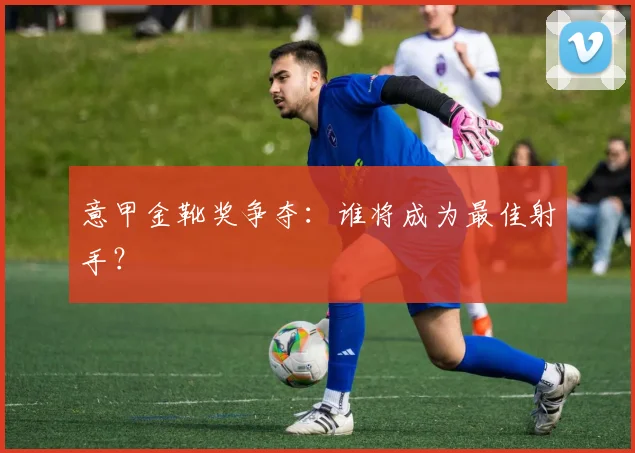 意甲金靴奖争夺:谁将成为最佳射手?