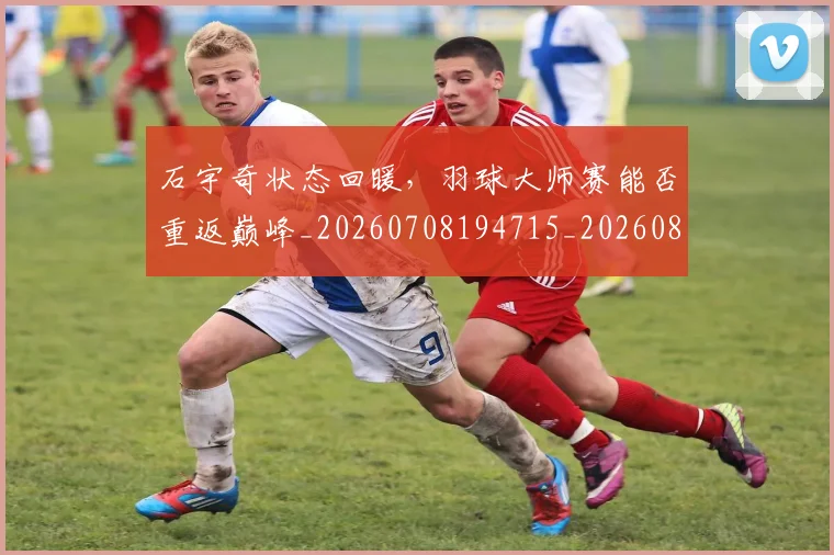 石宇奇状态回暖，羽球大师赛能否重返巅峰_20260708194715_20260802164218