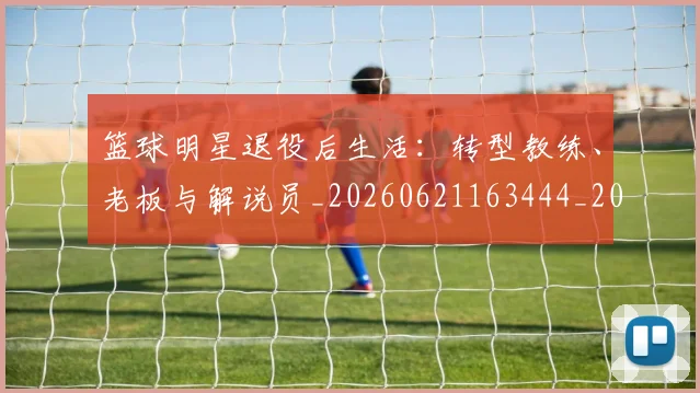 篮球明星退役后生活：转型教练、老板与解说员_20260621163444_20260708200921