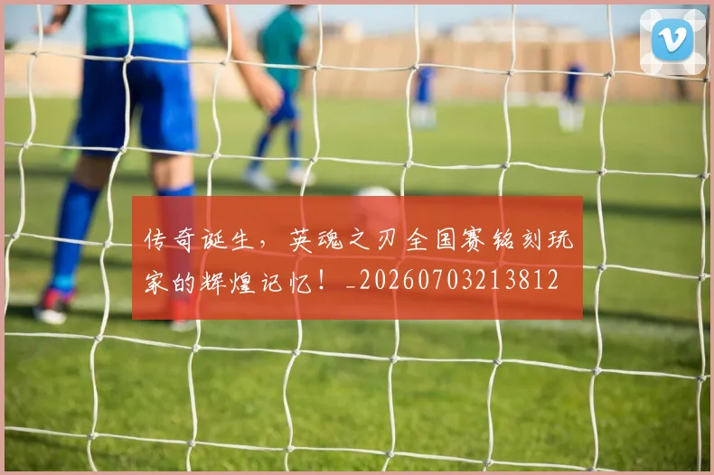 传奇诞生，英魂之刃全国赛铭刻玩家的辉煌记忆！_20260703213812