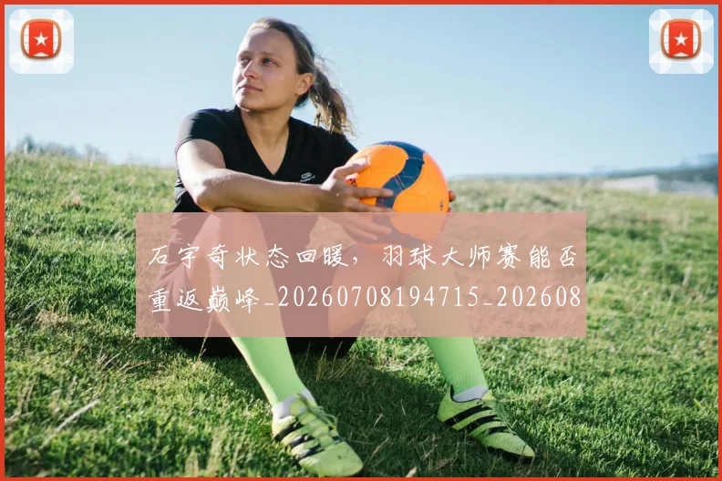 石宇奇状态回暖，羽球大师赛能否重返巅峰_20260708194715_20260802164218