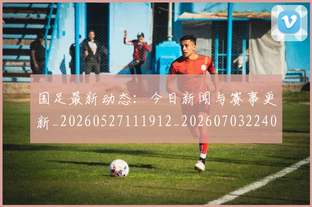 国足最新动态:今日新闻与赛事更新_20260527111912_20260703224016