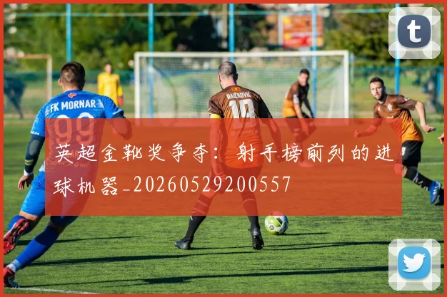 英超金靴奖争夺:射手榜前列的进球机器_20260529200557
