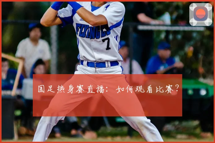 国足热身赛直播：如何观看比赛？