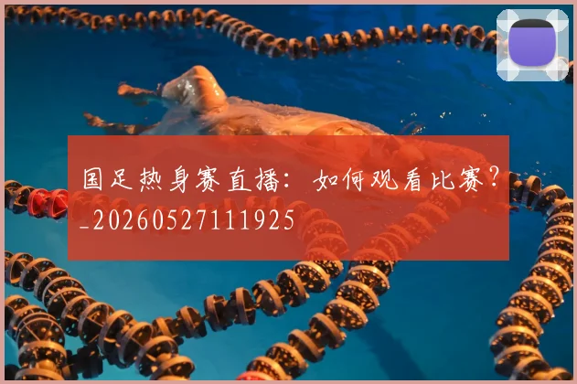 国足热身赛直播：如何观看比赛？_20260527111925