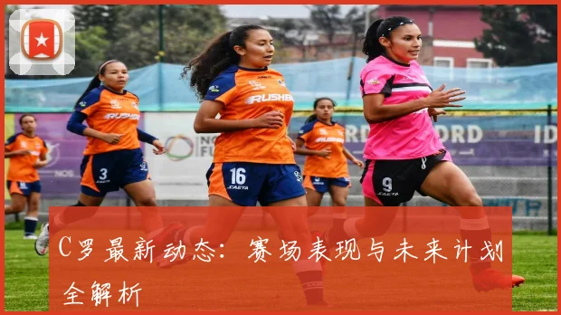 C罗最新动态：赛场表现与未来计划全解析