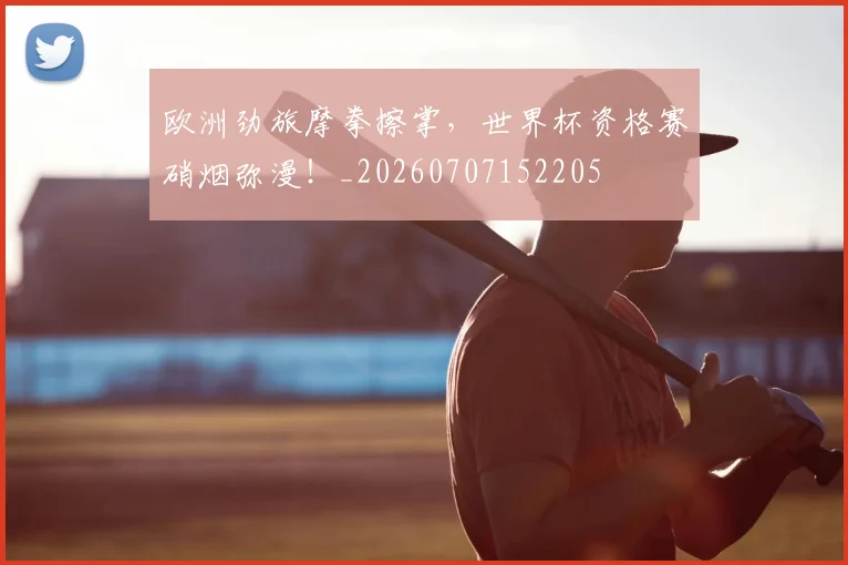 欧洲劲旅摩拳擦掌,世界杯资格赛硝烟弥漫!_20260707152205
