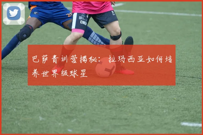 巴萨青训营揭秘:拉玛西亚如何培养世界级球星